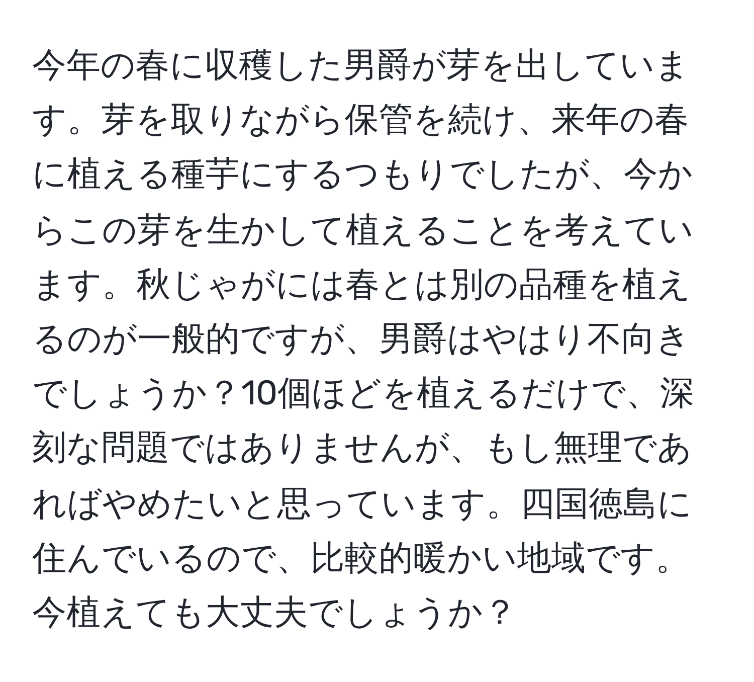 今年の春に収穫した男爵が芽を出しています。芽を取りながら保管を続け、来年の春に植える種芋にするつもりでしたが、今からこの芽を生かして植えることを考えています。秋じゃがには春とは別の品種を植えるのが一般的ですが、男爵はやはり不向きでしょうか？10個ほどを植えるだけで、深刻な問題ではありませんが、もし無理であればやめたいと思っています。四国徳島に住んでいるので、比較的暖かい地域です。今植えても大丈夫でしょうか？