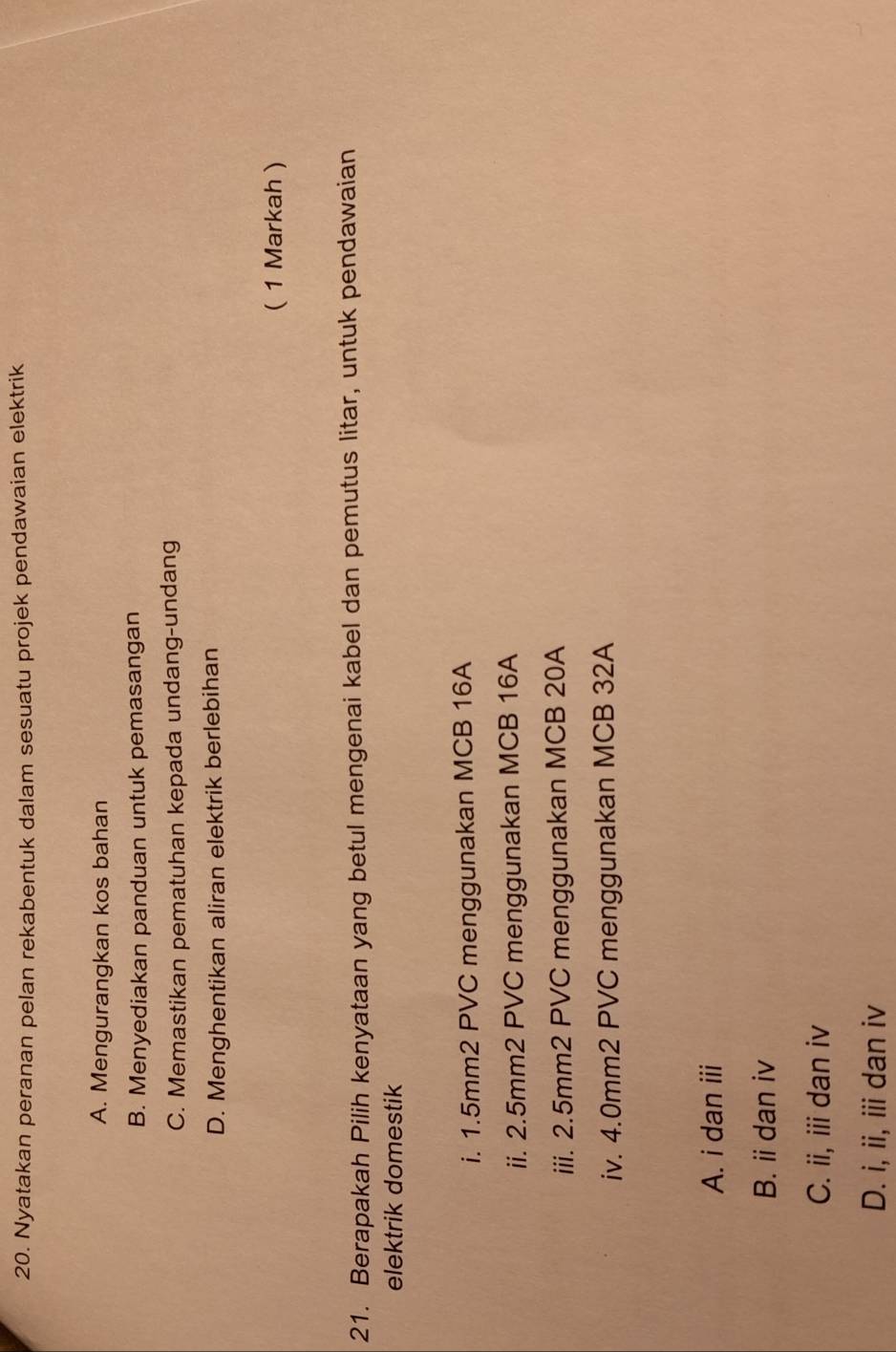 Nyatakan peranan pelan rekabentuk dalam sesuatu projek pendawaian elektrik
A. Mengurangkan kos bahan
B. Menyediakan panduan untuk pemasangan
C. Memastikan pematuhan kepada undang-undang
D. Menghentikan aliran elektrik berlebihan
( 1 Markah )
21. Berapakah Pilih kenyataan yang betul mengenai kabel dan pemutus litar, untuk pendawaian
elektrik domestik
i. 1.5mm2 PVC menggunakan MCB 16A
ii. 2.5mm2 PVC menggunakan MCB 16A
iii. 2.5mm2 PVC menggunakan MCB 20A
iv. 4.0mm2 PVC menggunakan MCB 32A
A. i dan iii
B. i dan iv
C. ii, iii dan iv
D. i, ii, iii dan iv