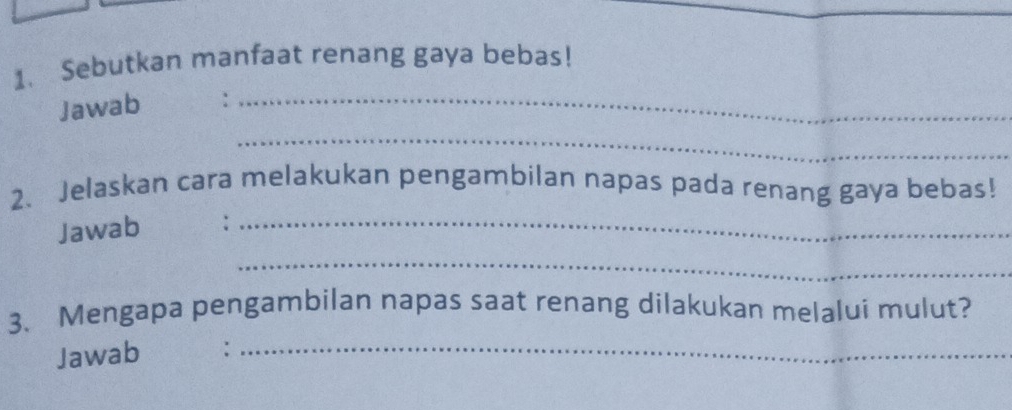 Sebutkan manfaat renang gaya bebas! 
Jawab :_ 
_ 
2、 Jelaskan cara melakukan pengambilan napas pada renang gaya bebas! 
Jawab :_ 
_ 
3. Mengapa pengambilan napas saat renang dilakukan melalui mulut? 
Jawab 
_