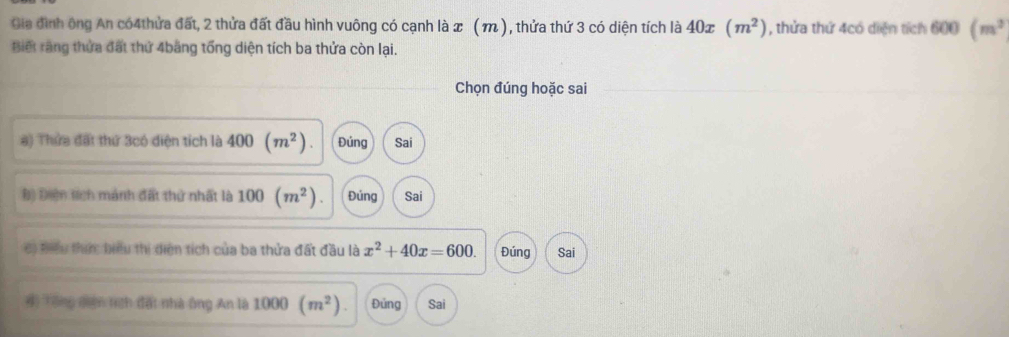 Gia đình ông An có4thửa đất, 2 thửa đất đầu hình vuông có cạnh là x ( m ), thửa thứ 3 có diện tích là 40x(m^2) , thửa thứ 4có diện tích 600 (m^3
Biết rằng thửa đất thứ 4băng tổng diện tích ba thửa còn lại.
Chọn đúng hoặc sai
#) Thứa đất thứ 3có điện tích là 400 (m^2). Đúng Sai
Đ) Điện tích mánh đất thử nhất là 100 (m^2). Đúng Sai
c) tiểu thim biểu thị diện tích của ba thửa đất đầu là x^2+40x=600. Đúng Sai
# Tổng đên tính đấi nhà ông An là 1000 (m^2). Đủng Sai