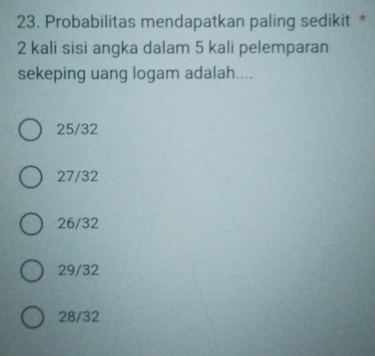 Probabilitas mendapatkan paling sedikit *
2 kali sisi angka dalam 5 kali pelemparan
sekeping uang logam adalah....
25/32
27/32
26/32
29/32
28/32