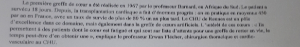 La première greffe de cœur a été réalisée en 1967 par le professeur Barnard, en Afrique du Sud. Le patient a 
survécu 18 jours. Depuis, la transplantation cardiaque a fait d'énormes progrès : on en pratique en moyenne 450
par an en France, avec un taux de survie de plus de 80 % un an plus tard. Le CHU de Reanes est un pôle 
d'excellence dans ce domaine, mais également dans la greffe de cœurs artificiels. L'intérêt de ces cœurs : « Ils 
permettent à des patients dont le cœur est fatigué et qui sont sur liste d'attente pour une greffe de rester en vie, le 
temps peut-être d'en obtenir une », explique le professeur Erwan Flécher, chirurgien thoracique et cardio- 
vasculaire au CHU.