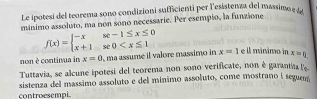 Le ipotesi del teorema sono condizioni sufficienti per l'esistenza del massimo e del 
minimo assoluto, ma non sono necessarie. Per esempio, la funzione
f(x)=beginarrayl -xse-1≤ x≤ 0 x+1se0
non è continua in x=0 , ma assumé il valore massimo in x=1 e il minimo in x=0. 
Tuttavia, se alcune ipotesi del teorema non sono verificate, non è garantita l'e 
sistenza del massimo assoluto e del minimo assoluto, come mostrano i seguenti 
controesempi.