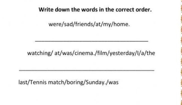 Write down the words in the correct order. 
were/sad/friends/at/my/home. 
_ 
watching/ at/was/cinema./film/yesterday/I/a/the 
_ 
last/Tennis match/boring/Sunday./was