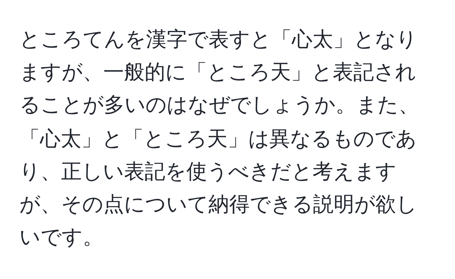 ところてんを漢字で表すと「心太」となりますが、一般的に「ところ天」と表記されることが多いのはなぜでしょうか。また、「心太」と「ところ天」は異なるものであり、正しい表記を使うべきだと考えますが、その点について納得できる説明が欲しいです。