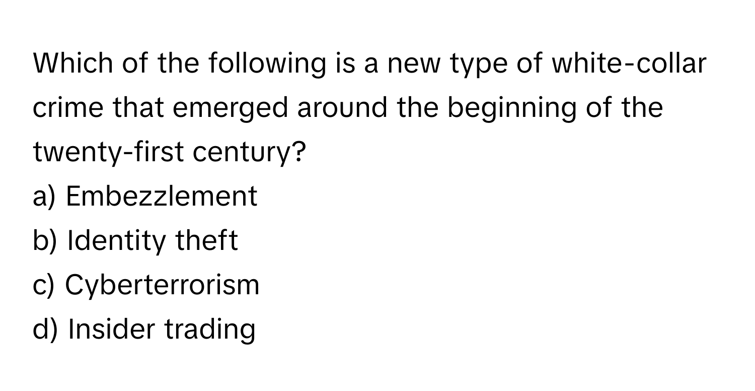 Which of the following is a new type of white-collar crime that emerged around the beginning of the twenty-first century? 
a) Embezzlement 
b) Identity theft 
c) Cyberterrorism 
d) Insider trading