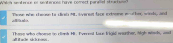 Which sentence or sentences have correct parallel structure?
Those who choose to climb Mt. Everest face extreme weather, winds, and
altitude.
Those who choose to climb Mt. Everest face frigid weather, high winds, and
altitude sickness.