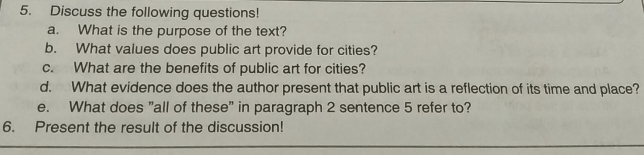 Discuss the following questions! 
a. What is the purpose of the text? 
b. What values does public art provide for cities? 
c. What are the benefits of public art for cities? 
d. What evidence does the author present that public art is a reflection of its time and place? 
e. What does "all of these" in paragraph 2 sentence 5 refer to? 
6. Present the result of the discussion!