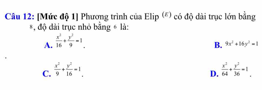 [Mức độ 1] Phương trình của Elip (ξ) có độ dài trục lớn bằng
*, độ dài trục nhỏ bằng 6 là:
A.  x^2/16 + y^2/9 =1_ .
B. 9x^2+16y^2=1
C.  x^2/9 + y^2/16 =1.  x^2/64 + y^2/36 =1. 
D.