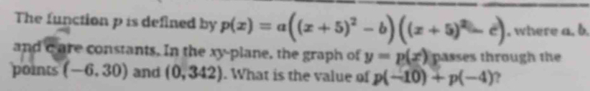 The function p is defined by p(x)=a((x+5)^2-b)((x+5)^2-c). where a. b. 
and c are constants. In the xy -plane, the graph of y=p(x) passes through the 
points (-6.30) and (0,342). What is the value of p(-10)+p(-4) ?