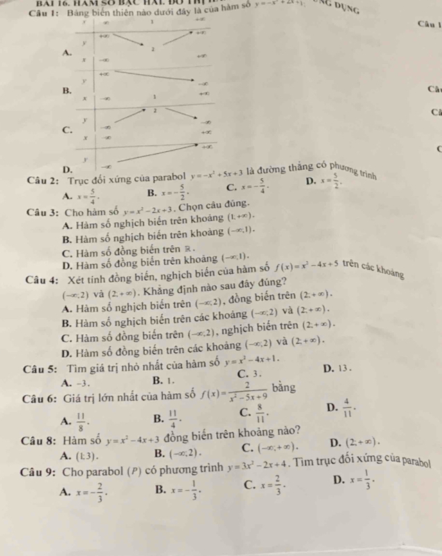 BAI 16. HAM SO BạC Hài. Đờ TR
Cầu 1: Bảng biển thiên nào dưới đây là của hàm số y=-x^2+2x+1
1
Câu l
+
y
A.
2
x -∞
+∞
y
∞
B.
Câ
x -∞ 1 +∞
2
C
y
C.
+∞
x
+∞
C
y
D.
Câu 2: Trục đối xứng của parabol y=-x^2+5x+3 là đường thắng có phương trình D. x= 5/2 .
A. x= 5/4 . B. x=- 5/2 . C. x=- 5/4 .
Câu 3: Cho hàm số y=x^2-2x+3. Chọn câu đúng.
A. Hàm số nghịch biến trên khoảng (1,+∈fty ).
B. Hàm số nghịch biến trên khoảng (-∈fty ,1).
C. Hàm số đồng biến trên ê.
D. Hàm số đồng biến trên khoảng (-∈fty ,1).
Câu 4: Xét tính đồng biến, nghịch biến của hàm số f(x)=x^2-4x+5 trên các khoảng
(-∈fty ,2) và (2,+∈fty ). Khẳng định nào sau đây đúng?
A. Hàm số nghịch biến trên (-∈fty ,2) , đồng biến trên (2,+∈fty ).
B. Hàm số nghịch biến trên các khoảng (-∈fty ;2) và (2;+∈fty ).
C. Hàm số đồng biến trên (-∈fty ,2) , nghịch biển trên (2;+∈fty ).
D. Hàm số đồng biến trên các khoảng (-∈fty ,2) và (2,+∈fty ).
Câu 5: Tìm giá trị nhỏ nhất của hàm số y=x^2-4x+1. D. 13 .
A. -3. B. 1. C. 3 .
Câu 6: Giá trị lớn nhất của hàm số f(x)= 2/x^2-5x+9  bàng
A.  11/8 . B.  11/4 . C.  8/11 . D.  4/11 .
Câu 8: Hàm số y=x^2-4x+3 đồng biến trên khoảng nào?
A. (1:3). B. (-∈fty ,2). C. (-∈fty ,+∈fty ). D. (2;+∈fty ).
Câu 9: Cho parabol (P) có phương trình y=3x^2-2x+4. Tìm trục đối xứng của parabol
A. x=- 2/3 . B. x=- 1/3 . C. x= 2/3 . D. x= 1/3 .