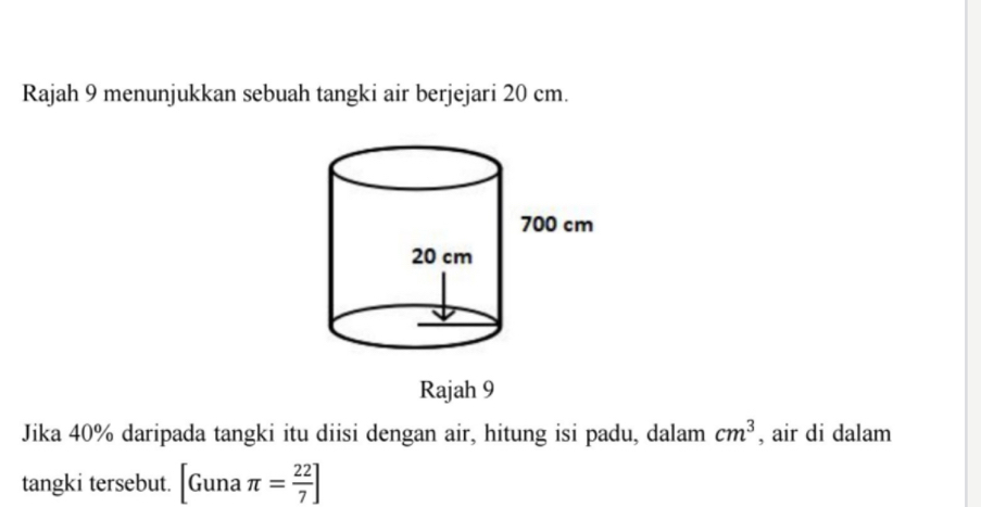 Rajah 9 menunjukkan sebuah tangki air berjejari 20 cm. 
Rajah 9 
Jika 40% daripada tangki itu diisi dengan air, hitung isi padu, dalam cm^3 , air di dalam 
tangki tersebut. [Gunaπ = 22/7 ]