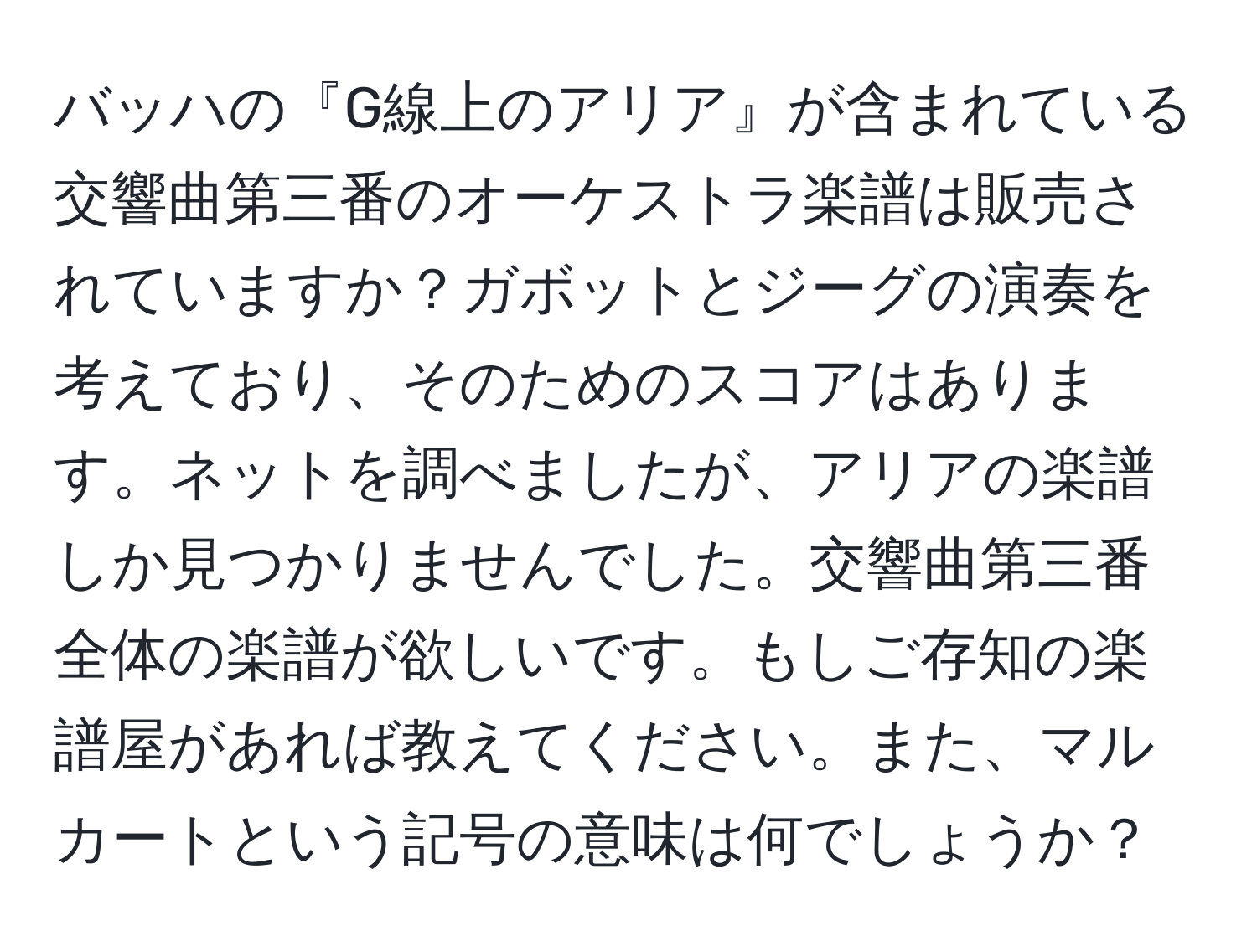 バッハの『G線上のアリア』が含まれている交響曲第三番のオーケストラ楽譜は販売されていますか？ガボットとジーグの演奏を考えており、そのためのスコアはあります。ネットを調べましたが、アリアの楽譜しか見つかりませんでした。交響曲第三番全体の楽譜が欲しいです。もしご存知の楽譜屋があれば教えてください。また、マルカートという記号の意味は何でしょうか？