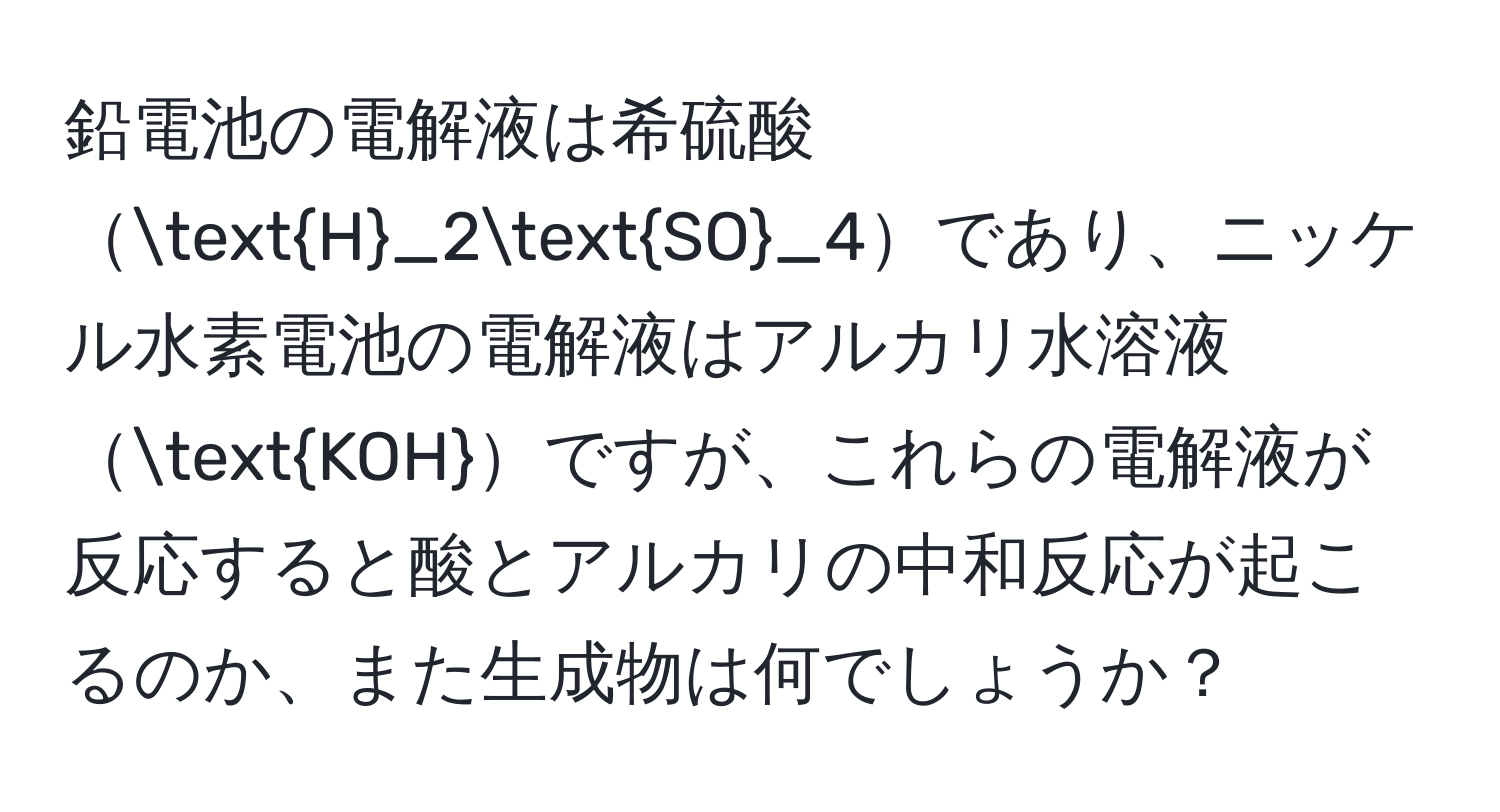 鉛電池の電解液は希硫酸H_2SO_4であり、ニッケル水素電池の電解液はアルカリ水溶液KOHですが、これらの電解液が反応すると酸とアルカリの中和反応が起こるのか、また生成物は何でしょうか？