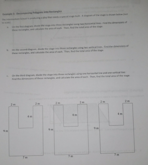 Example 1: Decomposing Polygons into Rectangles 
The Intermediate School is producing a play that needs a special stage built. A diagram of the stage is shown below (not 
to scale). 
a. On the first diagram, divide the stage into three rectangles using two horizontal lines. Find the dimensions of 
these rectangles, and calculate the area of each. Then, find the total area of the stage. 
b. On the second diagram, divide the stage into three rectangles using two vertical lines. Find the dimensions of 
these rectangles, and calculate the area of each. Then, find the total area of the stage. 
c. On the third diagram, divide the stage into three rectangles using one horizontal line and one vertical line. 
Find the dimensions of these rectangles, and calculate the area of each. Then, find the total area of the stage.