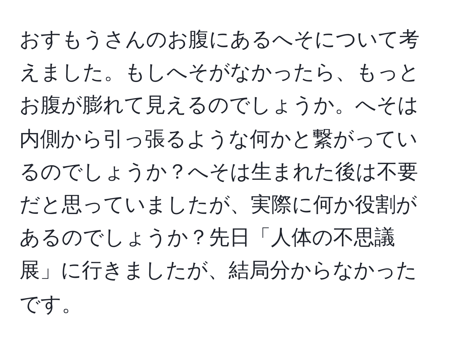 おすもうさんのお腹にあるへそについて考えました。もしへそがなかったら、もっとお腹が膨れて見えるのでしょうか。へそは内側から引っ張るような何かと繋がっているのでしょうか？へそは生まれた後は不要だと思っていましたが、実際に何か役割があるのでしょうか？先日「人体の不思議展」に行きましたが、結局分からなかったです。