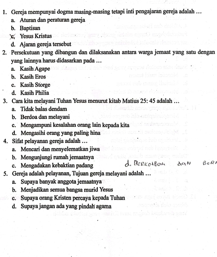 Gereja mempunyai dogma masing-masing tetapi inti pengajaran gereja adalah …
a. Aturan dan peraturan gereja
b. Baptisan
c Yesus Kristus
d. Ajaran gereja tersebut
2. Persekutuan yang dibangun dan dilaksanakan antara warga jemaat yang satu dengan
yang lainnya harus didasarkan pada ..
a. Kasih Agape
b. Kasih Eros
c. Kasih Storge
d. Kasih Philia
3. Cara kita melayani Tuhan Yesus menurut kitab Matius 25:45 adalah …
a. Tidak balas dendam
b. Berdoa dan melayani
c. Mengampuni kesalahan orang lain kepada kita
d. Mengasihi orang yang paling hina
4. Sifat pelayanan gereja adalah …
a. Mencari dan menyelematkan jiwa
b. Mengunjungi rumah jemaatnya
c. Mengadakan kebaktian padang
5. Gereja adalah pelayanan, Tujuan gereja melayani adalah …
a. Supaya banyak anggota jemaatnya
b. Menjadikan semua bangsa murid Yesus
c. Supaya orang Kristen percaya kepada Tuhan
d. Supaya jangan ada yang pindah agama