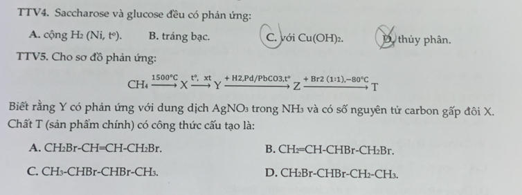 TTV4. Saccharose và glucose đều có phản ứng:
A. cộng H₂ (Ni, tº). B. tráng bạc. C. với Cu(OH)_2. D thủy phân.
TTV5. Cho sơ đồ phản ứng:
CH₄ xrightarrow 1500°CXxrightarrow t°, xtYxrightarrow +H2,Pd/PbCO3, t°Zxrightarrow +Br2(1:1),-80°CT
Biết rằng Y có phản ứng với dung dịch AgNO_3 trong NH₃ và có số nguyên tử carbon gấp đôi X.
Chất T (sản phẩm chính) có công thức cấu tạo là:
A. CH₂Br-CH=CH-CH₂Br. B. CH₂=CH-CHBr-C CH_2Br `
C. CH₃-CHBr-CHBr-CH₃. D. CH_2Br-CF HBr-CH_2-CH_3.