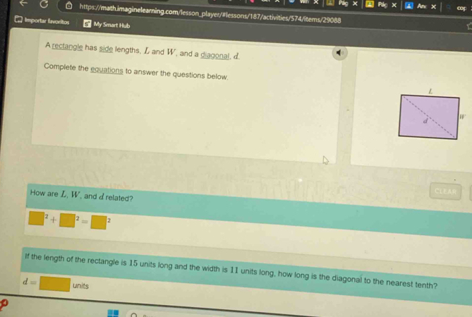 Plg Pác × a An × cof 
https://math.imaginelearning.com/lesson_player/#lessons/187/activities/574/items/29088 
Importar favoritos My Smart Hub 
A reclangle has side lengths, L and W, and a diagonal, 
Complete the equations to answer the questions below 
ClER 
How are L, W, and drelated?
□^2+□^2=□^2
If the length of the rectangle is 15 units long and the width is 11 units long, how long is the diagonal to the nearest tenth?
d=□ units
o