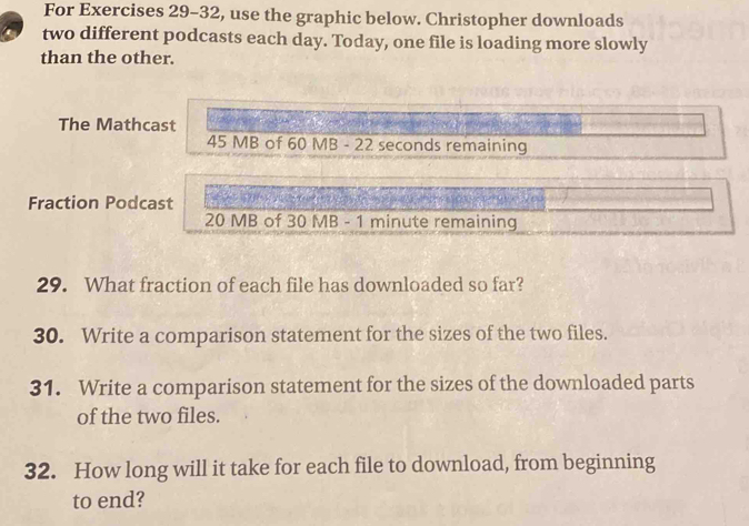 For Exercises 29-32, use the graphic below. Christopher downloads 
two different podcasts each day. Today, one file is loading more slowly 
than the other. 
The Mathcast
45 MB of 60 MB - 22 seconds remaining 
Fraction Podcast
20 MB of 30 MB - 1 minute remaining 
29. What fraction of each file has downloaded so far? 
30. Write a comparison statement for the sizes of the two files. 
31. Write a comparison statement for the sizes of the downloaded parts 
of the two files. 
32. How long will it take for each file to download, from beginning 
to end?