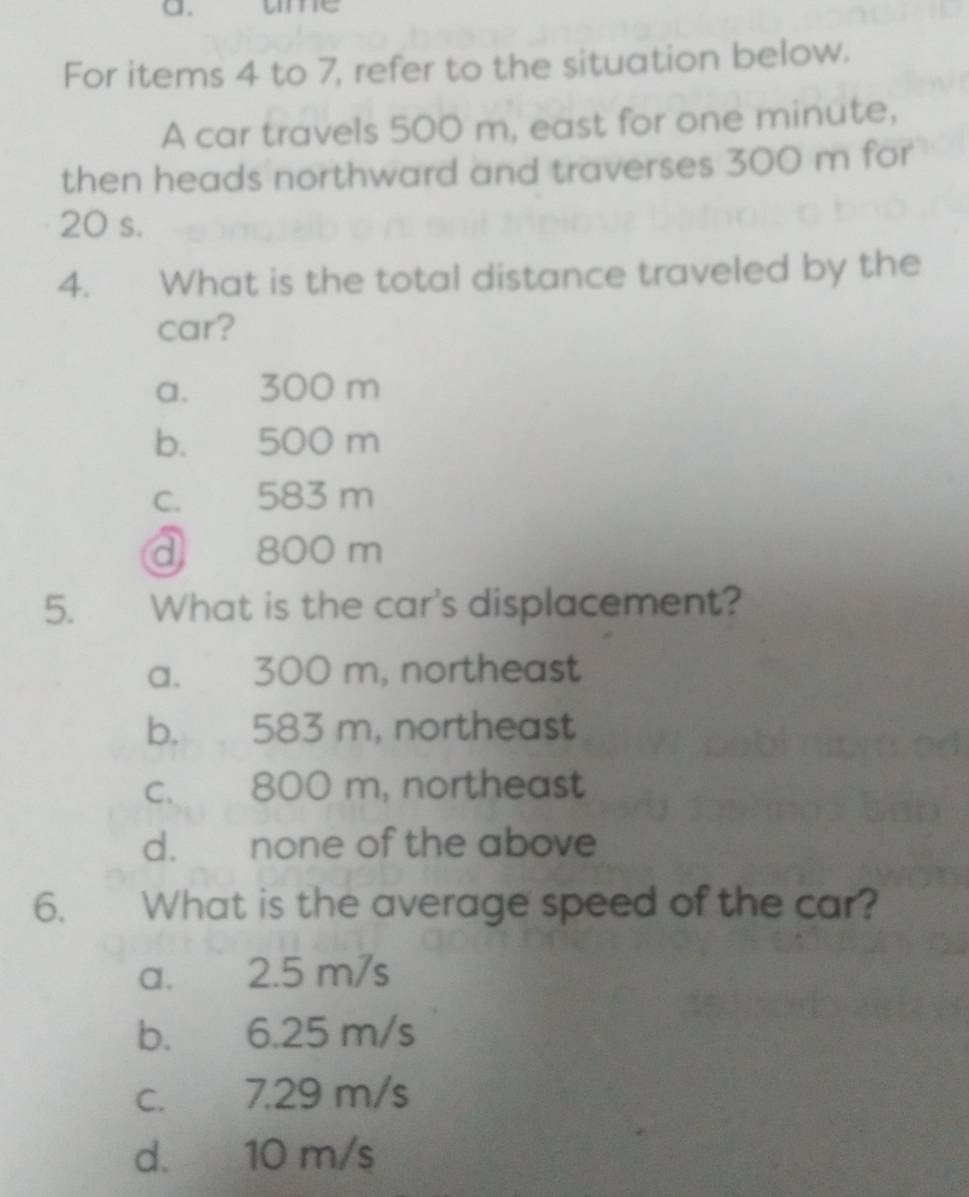 ame
For items 4 to 7, refer to the situation below.
A car travels 500 m, east for one minute,
then heads northward and traverses 300 m for
20 s.
4. What is the total distance traveled by the
car?
a. 300 m
b. 500 m
c. 583 m
d 800 m
5. What is the car's displacement?
a. 300 m, northeast
b. 583 m, northeast
c. 800 m, northeast
d. none of the above
6. What is the average speed of the car?
a. 2.5 m/s
b. 6.25 m/s
c. 7.29 m/s
d. 10 m/s