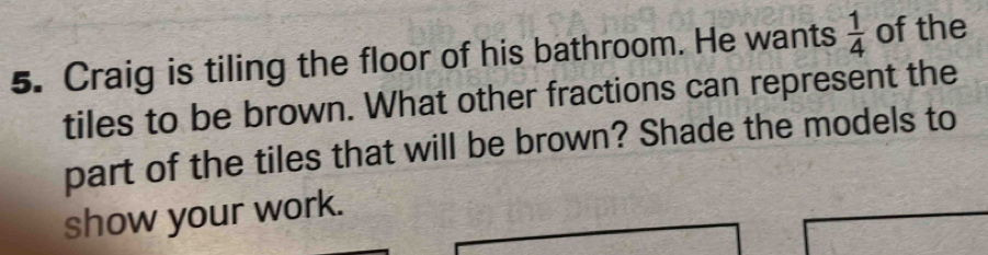 Craig is tiling the floor of his bathroom. He wants  1/4  of the 
tiles to be brown. What other fractions can represent the 
part of the tiles that will be brown? Shade the models to 
show your work.