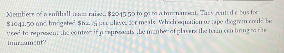 Members of a softball team raised $2045.50 to go to a tournament. They rented a bus for
$1041.50 and budgeted $62.75 per player for meals. Which equation or tape diagram could be 
used to represent the context if p represents the number of players the team can bring to the 
tournament?