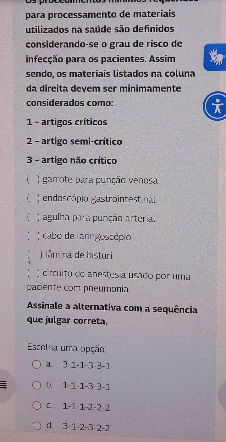 para processamento de materiais
utilizados na saúde são definidos
considerando-se o grau de risco de
infecção para os pacientes. Assim
sendo, os materiais listados na coluna
da direita devem ser minimamente
considerados como:
1 - artigos críticos
2 - artigo semi-crítico
3 - artigo não crítico
( ) garrote para punção venosa
( ) endoscópio gastrointestinal
( ) agulha para punção arterial
) cabo de laringoscópio
) lâmina de bisturi
 ) circuito de anestesia usado por uma
paciente com pneumonia.
Assinale a alternativa com a sequência
que julgar correta.
Escolha uma opção:
a. 3-1-1-3-3-1
b. 1-1-1-3-3-1
C、 1-1-1-2-2-2
d. 3-1-2-3-2-2