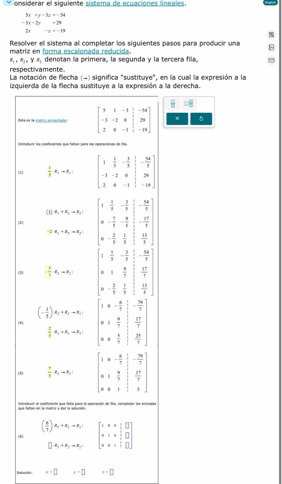 onsiderar el siguiente sistema de ecuaciones lineales.
5x+y-3z=-54
-3x-2y=29
2x -z=-19
Resolver el sistema al completar los siguientes pasos para producir una
matriz en forma escalonada reducida.
R_1,R_2, y R_3 denotan la primera, la segunda y la tercera fila,
respectivamente.
La notación de flecha (→) significa "sustituye", en la cual la expresión a la
izquierda de la flecha sustituye a la expresión a la derecha.
□  □ /□  
Esta es la matriz aumentada: beginbmatrix 5&1&-3&|&-54 -3&-2&0&|&29 2&0&-1&|&-19endbmatrix × 5
Introducir los coeficientes que faltan para las operaciones de fila.
(1)  1/5 · R_1to R_1:
(3) · R_1+R_2to R_2:
(2) beginbmatrix 1& 1/3 &- 3/5 :-845 0&frac  0&- 7/5  0-frac 7-frac 95 0&- 2/3 - 1/2 & 13/5 endbmatrix
- 2 · R_1+R_3to R_3:
- 54/5 
(3) - 5/7 · R_2to R_2: beginarrayr 1 1/5 - 1/5  01& 9/5  + 2/5 5&frac 1endarray   17/7 
 13/5 
beginarrayr - 79/7   17/7 endarray
(- 1/5 )· R_2+R_1to R_1: beginbmatrix 1&0&- 6/7  0&1& 9/7  0&0& 1/7 endbmatrix  1/3  beginarrayr 7  25/7 endarray
(4)
 2/5 · R_2+R_3to R_3:
,
(5)  7/5 · R_3to R_3:
Introducir el coeficiente que falta para la operación de fila, completar las entradas
que faltan en la matriz y dar la solución.
(6) beginpmatrix  6/7 endpmatrix R_3+R_1-R_1: beginbmatrix 1&0&0& 1/2 &□  0&1&0&1&□  0&0&1&1&□ endbmatrix
Solución: x=□ y=□ z=□