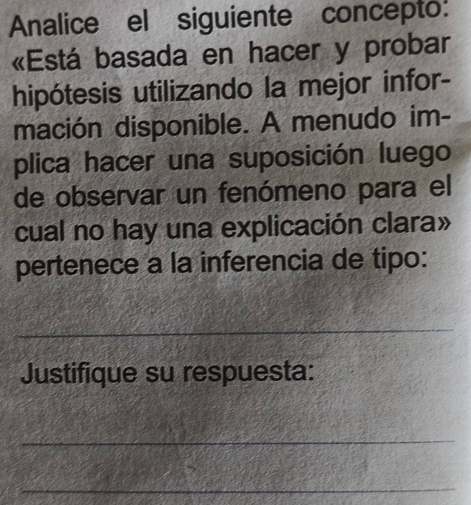 Analice el siguiente concepto: 
«Está basada en hacer y probar 
hipótesis utilizando la mejor infor- 
mación disponible. A menudo im- 
plica hacer una suposición luego 
de observar un fenómeno para el 
cual no hay una explicación clara» 
pertenece a la inferencia de tipo: 
_ 
Justifique su respuesta: 
_ 
_