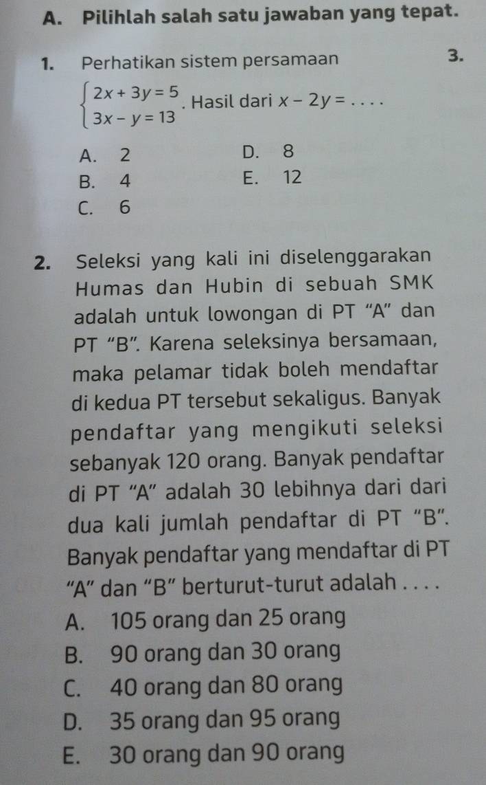 Pilihlah salah satu jawaban yang tepat.
1. Perhatikan sistem persamaan
3.
beginarrayl 2x+3y=5 3x-y=13endarray.. Hasil dari x-2y= _
A. 2 D. 8
B. 4 E. 12
C. 6
2. Seleksi yang kali ini diselenggarakan
Humas dan Hubin di sebuah SMK
adalah untuk lowongan di PT “A” dan
PT “B”. Karena seleksinya bersamaan,
maka pelamar tidak boleh mendaftar
di kedua PT tersebut sekaligus. Banyak
pendaftar yang mengikuti seleksi
sebanyak 120 orang. Banyak pendaftar
di PT “A” adalah 30 lebihnya dari dari
dua kali jumlah pendaftar di PT “B”.
Banyak pendaftar yang mendaftar di PT
“A” dan “B” berturut-turut adalah . . . .
A. 105 orang dan 25 orang
B. 90 orang dan 30 orang
C. 40 orang dan 80 orang
D. 35 orang dan 95 orang
E. 30 orang dan 90 orang