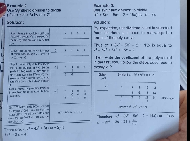 Example 2. Example 3.
Use Synthetic division to divide Use synthetic division to divide
(3x^3+4x^2+8) by (x+2). (x^4+8x^2-5x^3-2+15x) by (x-3).
Solution: Solution:
By inspection, the dividend is not in standard
form, so there is a need to rearrange the
terms of the polynomial.
Thus, x^4+8x^2-5x^3-2+15x is equal to
x^4-5x^3+8x^2+15x-2.
LThen, write the coefficient of the polynomial
Le
in the first row. Follow the steps described in
Dexample 2.
Divisor Dividend (x^4-5x^3+8x^2+15x-2)
beginarrayr (x-3) 1-3) hline 3endarray 1
B 15 -2
3°
-6. 6
1 -2 2 21 61 +Remainder
Quotient: x^3-2x^2+2x+21
Therefore, (x^4+8x^2-5x^3-2+15x)/ (x-3) is
x^3-2x^2+2x+21+ 61/x-3 .
Therefore, (3x^3+4x^2+8)/ (x+2) is
3x^2-2x+4.