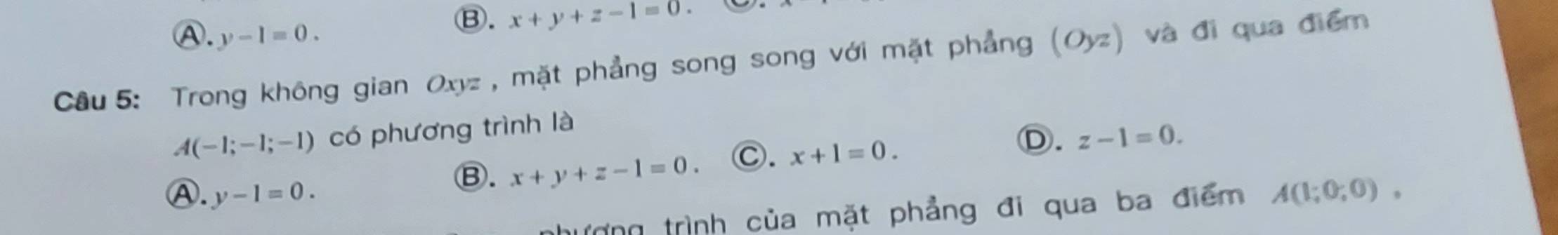 Ⓐ. y-1=0.
Ⓑ. x+y+z-1=0
Câu 5: Trong không gian Oxyz , mặt phẳng song song với mặt phẳng (Oyz) và đi qua điểm
A(-1;-1;-1) có phương trình là
Ⓑ. x+y+z-1=0. Ⓒ. x+1=0. D. z-1=0.
Ⓐ. y-1=0. A(1;0;0), 
tượng trình của mặt phẳng đi qua ba điểm