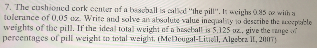 The cushioned cork center of a baseball is called “the pill”. It weighs 0.85 oz with a 
tolerance of 0.05 oz. Write and solve an absolute value inequality to describe the acceptable 
weights of the pill. If the ideal total weight of a baseball is 5.125 oz., give the range of 
percentages of pill weight to total weight. (McDougal-Littell, Algebra II, 2007)