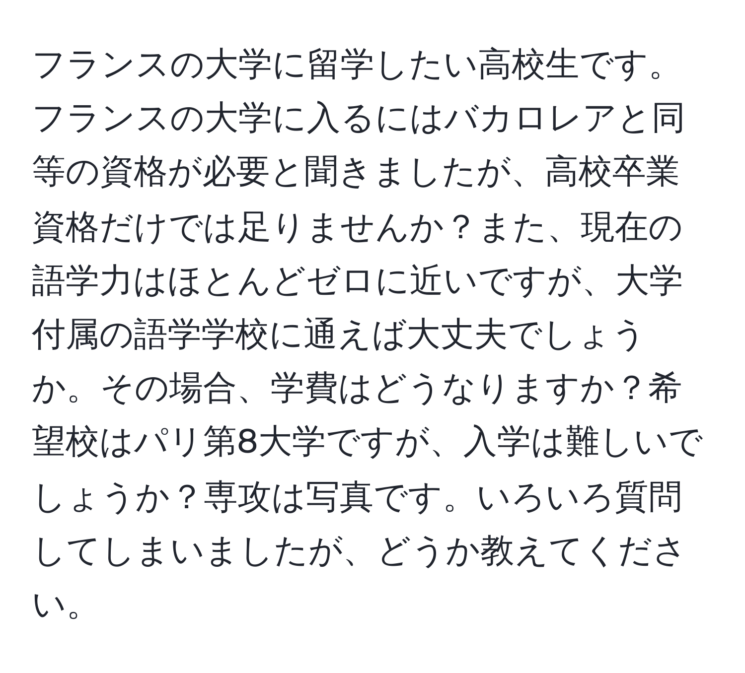 フランスの大学に留学したい高校生です。フランスの大学に入るにはバカロレアと同等の資格が必要と聞きましたが、高校卒業資格だけでは足りませんか？また、現在の語学力はほとんどゼロに近いですが、大学付属の語学学校に通えば大丈夫でしょうか。その場合、学費はどうなりますか？希望校はパリ第8大学ですが、入学は難しいでしょうか？専攻は写真です。いろいろ質問してしまいましたが、どうか教えてください。