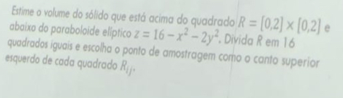 Estime o volume do sólido que está acima do quadrado R=[0,2]* [0,2] e 
abaixo do paraboloide elíptico z=16-x^2-2y^2 Divida R em 16
quadrados iguais e escolha o ponto de amostragem como o canto superior 
esquerdo de cada quadrado R_1j.