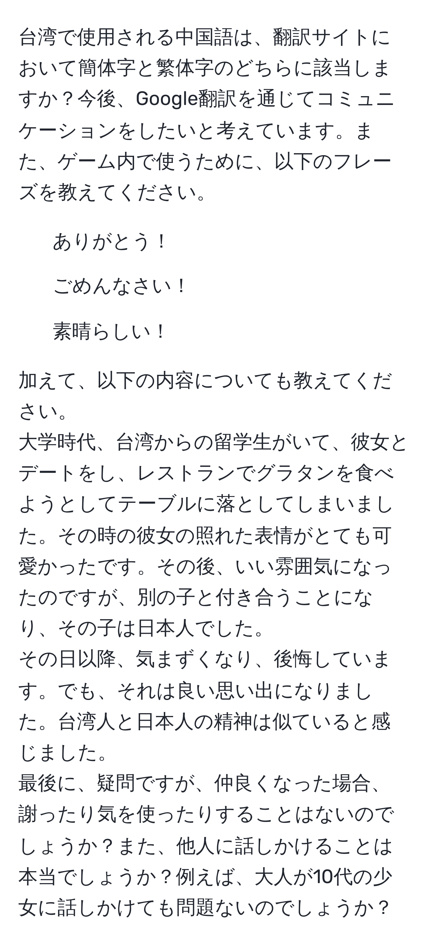 台湾で使用される中国語は、翻訳サイトにおいて簡体字と繁体字のどちらに該当しますか？今後、Google翻訳を通じてコミュニケーションをしたいと考えています。また、ゲーム内で使うために、以下のフレーズを教えてください。  
1. ありがとう！  
2. ごめんなさい！  
3. 素晴らしい！  

加えて、以下の内容についても教えてください。  
大学時代、台湾からの留学生がいて、彼女とデートをし、レストランでグラタンを食べようとしてテーブルに落としてしまいました。その時の彼女の照れた表情がとても可愛かったです。その後、いい雰囲気になったのですが、別の子と付き合うことになり、その子は日本人でした。  
その日以降、気まずくなり、後悔しています。でも、それは良い思い出になりました。台湾人と日本人の精神は似ていると感じました。  
最後に、疑問ですが、仲良くなった場合、謝ったり気を使ったりすることはないのでしょうか？また、他人に話しかけることは本当でしょうか？例えば、大人が10代の少女に話しかけても問題ないのでしょうか？
