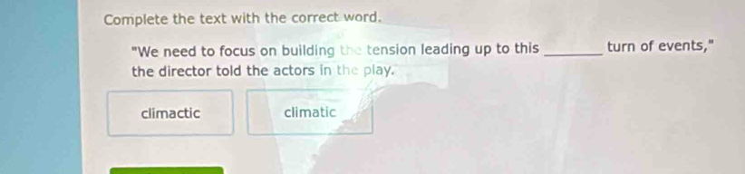 Complete the text with the correct word.
"We need to focus on building the tension leading up to this_ turn of events,"
the director told the actors in the play.
climactic climatic