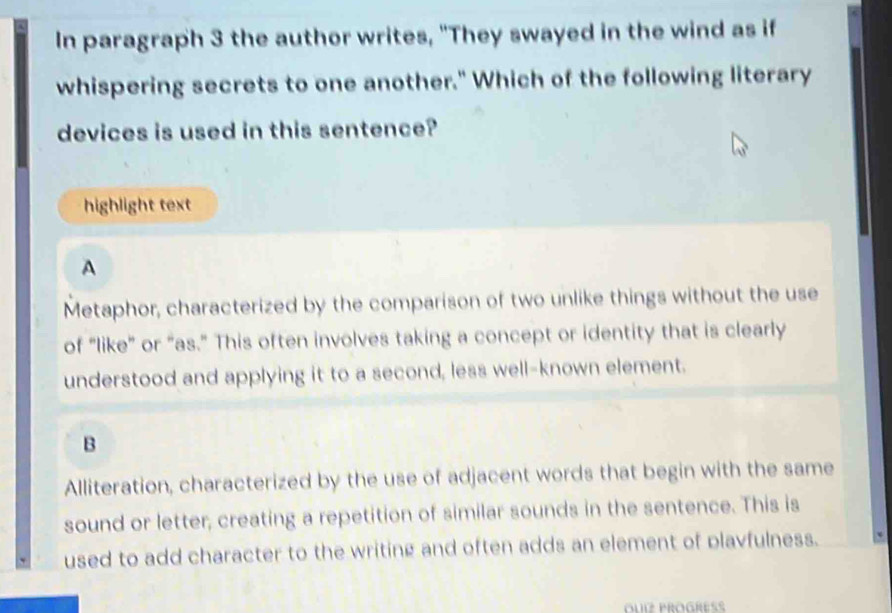 In paragraph 3 the author writes, "They swayed in the wind as if
whispering secrets to one another." Which of the following literary
devices is used in this sentence?
highlight text
A
Metaphor, characterized by the comparison of two unlike things without the use
of “like” or “as.” This often involves taking a concept or identity that is clearly
understood and applying it to a second, less well-known element.
B
Alliteration, characterized by the use of adjacent words that begin with the same
sound or letter, creating a repetition of similar sounds in the sentence. This is
used to add character to the writing and often adds an element of plavfulness.
OuI PROGRES