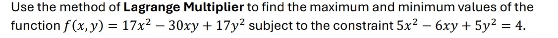 Use the method of Lagrange Multiplier to find the maximum and minimum values of the
function f(x,y)=17x^2-30xy+17y^2 subject to the constraint 5x^2-6xy+5y^2=4.
