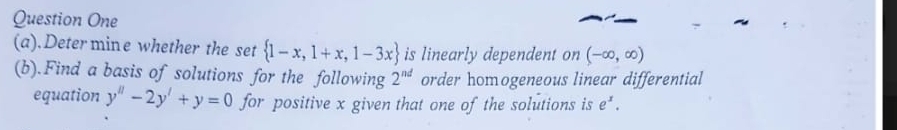 Question One 
(a).Determine whether the set  1-x,1+x,1-3x is linearly dependent on (-∈fty ,∈fty )
(b).Find a basis of solutions for the following 2^(nd) order homogeneous linear differential 
equation y''-2y'+y=0 for positive x given that one of the solutions is e^x.