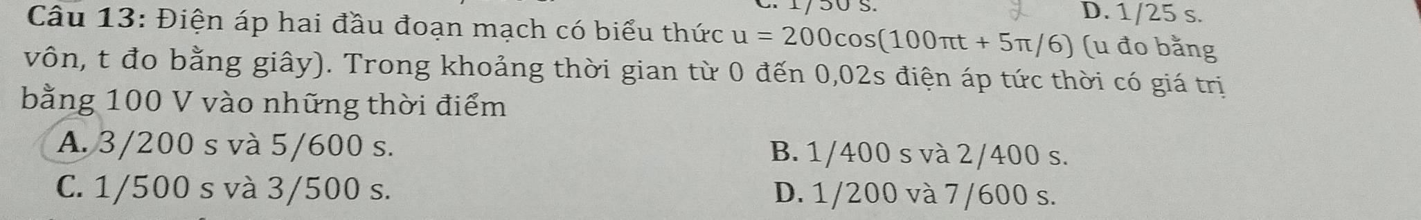 D. 1/25 s.
Câu 13: Điện áp hai đầu đoạn mạch có biểu thức u=200cos (100π t+5π /6) (u đo bằng
vôn, t đo bằng giây). Trong khoảng thời gian từ 0 đến 0,02s điện áp tức thời có giá trị
bằng 100 V vào những thời điểm
A. 3/200 s và 5/600 s. B. 1/400 s và 2/400 s.
C. 1/500 s và 3/500 s. D. 1/200 và 7/600 s.