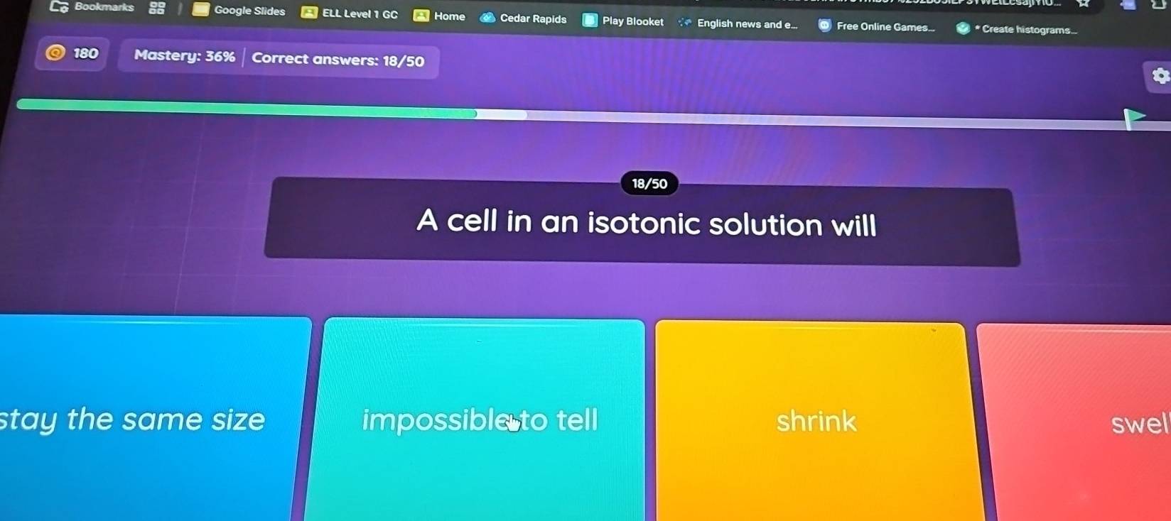 Bookmarks Google Slides ELL Level 1 GC Home Cedar Rapids Play Blooket English news and e... Free Online Games... * Create histograms...
180 Mastery: 36% Correct answers: 18/50
18/50
A cell in an isotonic solution will
stay the same size impossible to tell shrink swel