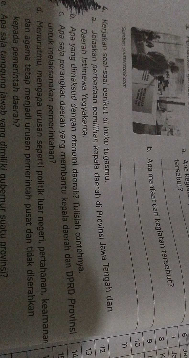 Apa kegiat 
6 a 
tersebut? 
_ 
b. Apa manfaat dari kegiatan tersebut?
7 Ja
8 K
9
_ 
10 
Sumber: shutterstock.com 
11 
4. Kerjakan soal-soal berikut di buku tugasmu. 
12 
a. Jelaskan perbedaan pemilihan kepala daerah di Provinsi Jawa Tengah dan 
Daerah Istimewa Yogyakarta. 
13 
b. Apa yang dimaksud dengan otonomi daerah? Tulislah contohnya. 
c. Apa saja perangkat daerah yang membantu kepala daerah dan DPRD Provinsi 14 
15 
untuk melaksanakan pemerintahan? 
d. Menurutmu, mengapa urusan seperti politik luar negeri, pertahanan, keamanan, 1
dan agama tetap menjadi urusan pemerintah pusat dan tidak diserahkan 
kepada pemerintah daerah? 
e. Apa saja tanggung jawab yang dimiliki qubernur suatu provinsi?