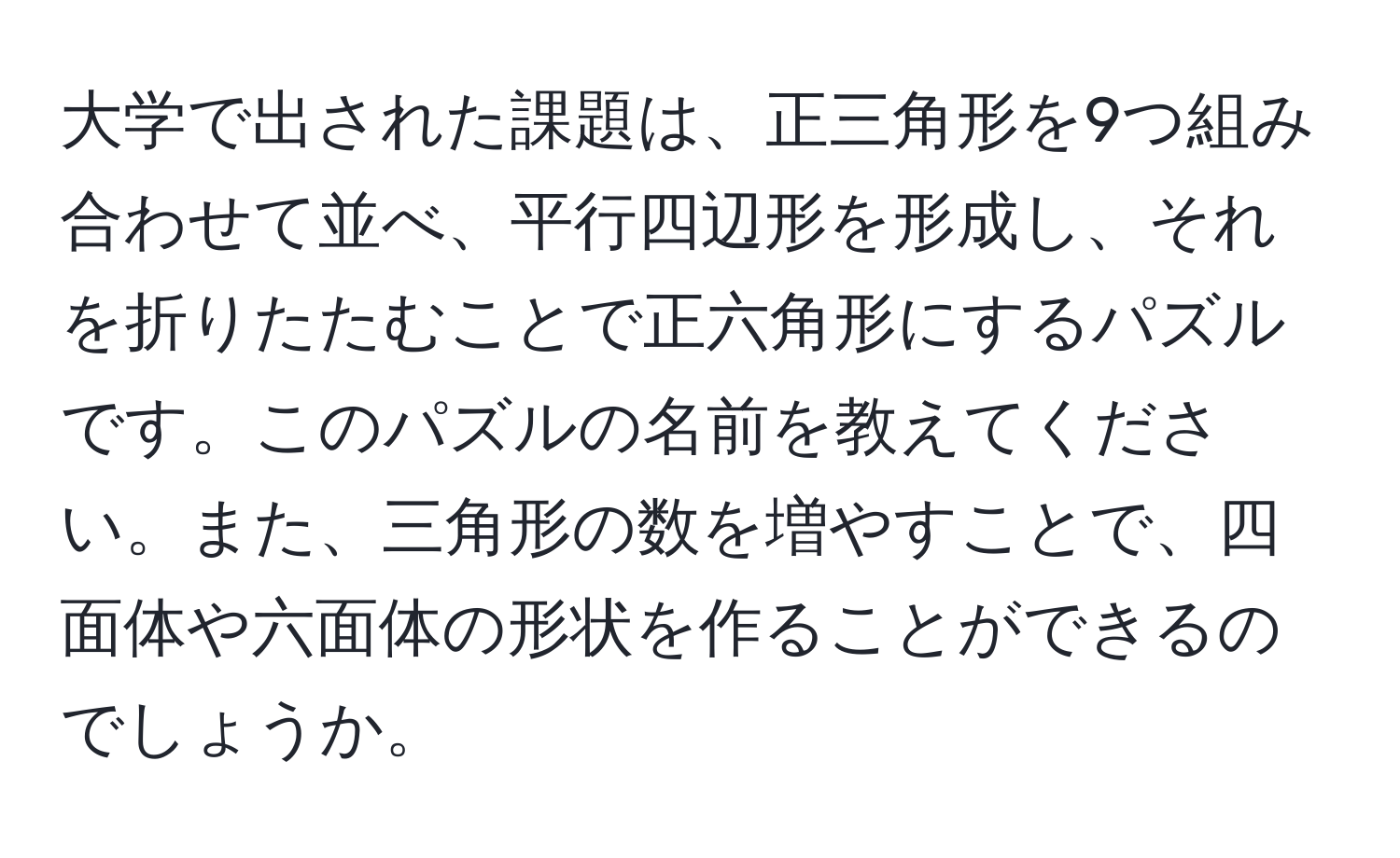 大学で出された課題は、正三角形を9つ組み合わせて並べ、平行四辺形を形成し、それを折りたたむことで正六角形にするパズルです。このパズルの名前を教えてください。また、三角形の数を増やすことで、四面体や六面体の形状を作ることができるのでしょうか。