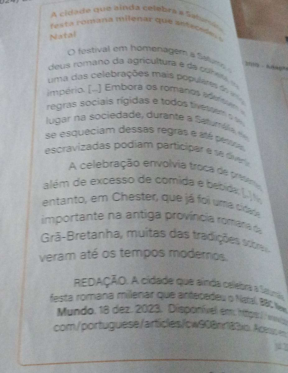 A cidade que ainda celebra a Satume 
fes t a romana milenar que antaca e o 
Natal 
O festival em homenagem a Saturo 
2010 - Knaph 
de us romano da agricultura e a co n e t 
uma das celebrações mais populares t a 
império. [...) Embora os romanos ade r r e m 
regras sociais rígidas e todos tivess em 
lugar na sociedade, durante a S aturáia d 
se esqueciam dessas regras e até pesra 
escravizadas podiam participar e e v 
A celebração envolvia troca de presria 
além de excesso de comida e bebida (. 
entanto, em Chester, que já foi uma cidate 
importante na antiga província romana da 
Grã-Bretanha, muitas das tradições sce 
veram até os tempos modemos. 
REDAÇÃO. A cidade que ainda celebra a Saurãa 
festa romana milenar que antecedeu o Natal, BBC New 
Mundo. 18 dez. 2023. Disponível em htips / / nvi 
com/portuguese/articles/cw908n183io. Acess en 
yi