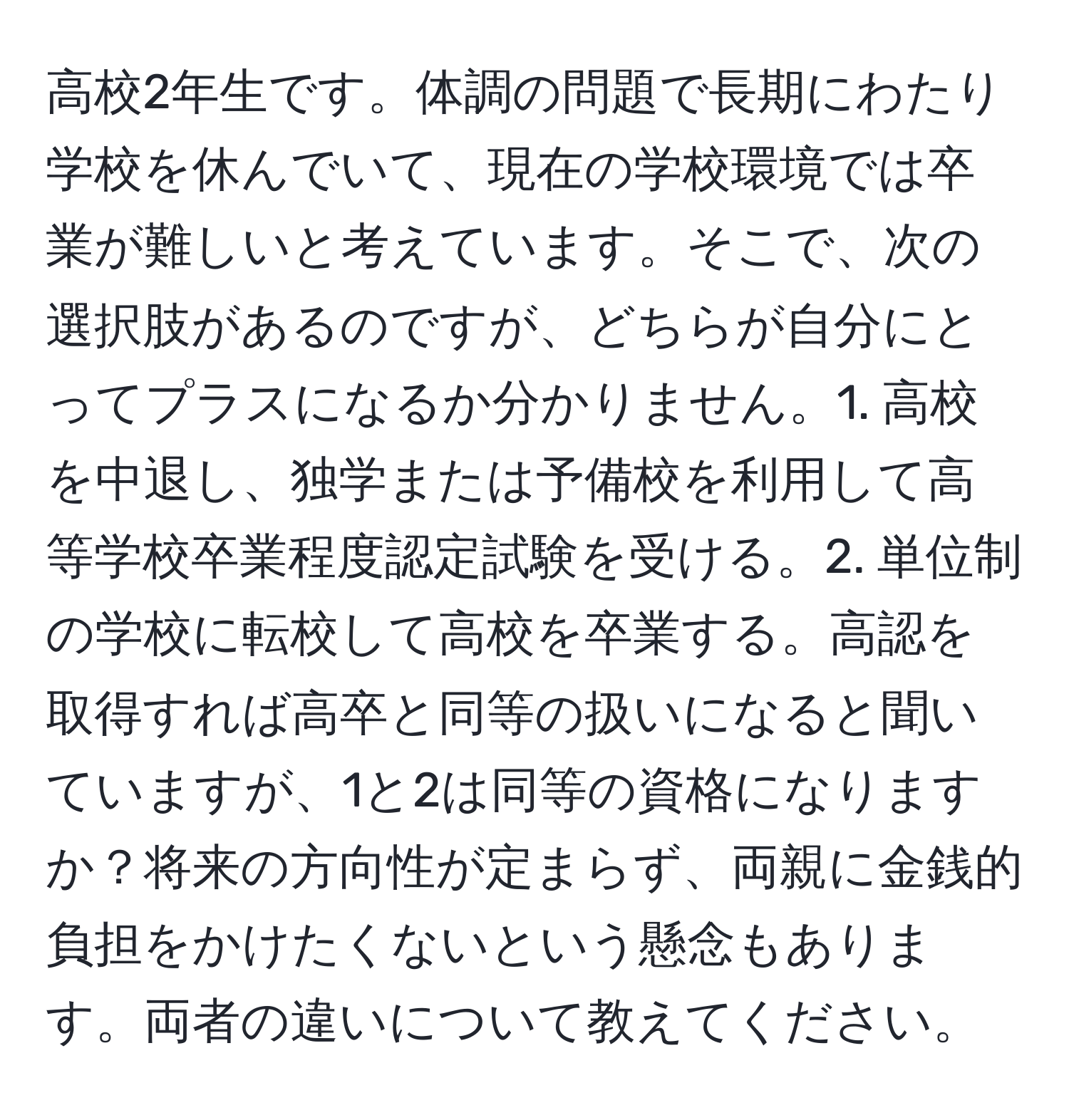 高校2年生です。体調の問題で長期にわたり学校を休んでいて、現在の学校環境では卒業が難しいと考えています。そこで、次の選択肢があるのですが、どちらが自分にとってプラスになるか分かりません。1. 高校を中退し、独学または予備校を利用して高等学校卒業程度認定試験を受ける。2. 単位制の学校に転校して高校を卒業する。高認を取得すれば高卒と同等の扱いになると聞いていますが、1と2は同等の資格になりますか？将来の方向性が定まらず、両親に金銭的負担をかけたくないという懸念もあります。両者の違いについて教えてください。