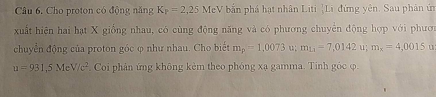 Cho proton có động năng K_P=2,25 MeV bắn phá hạt nhân Liti _3^(7Li đứng yên. Sau phản ứn 
xuất hiện hai hạt X giống nhau, có cùng động năng và có phương chuyển động hợp với phươn 
chuyển động của proton góc φ như nhau. Cho biết m_p)=1,0073 u; m_Li=7,0142u; m_x=4,0015 u
u=931,5MeV/c^2. Coi phản ứng không kèm theo phóng xạ gamma. Tính góc φ.