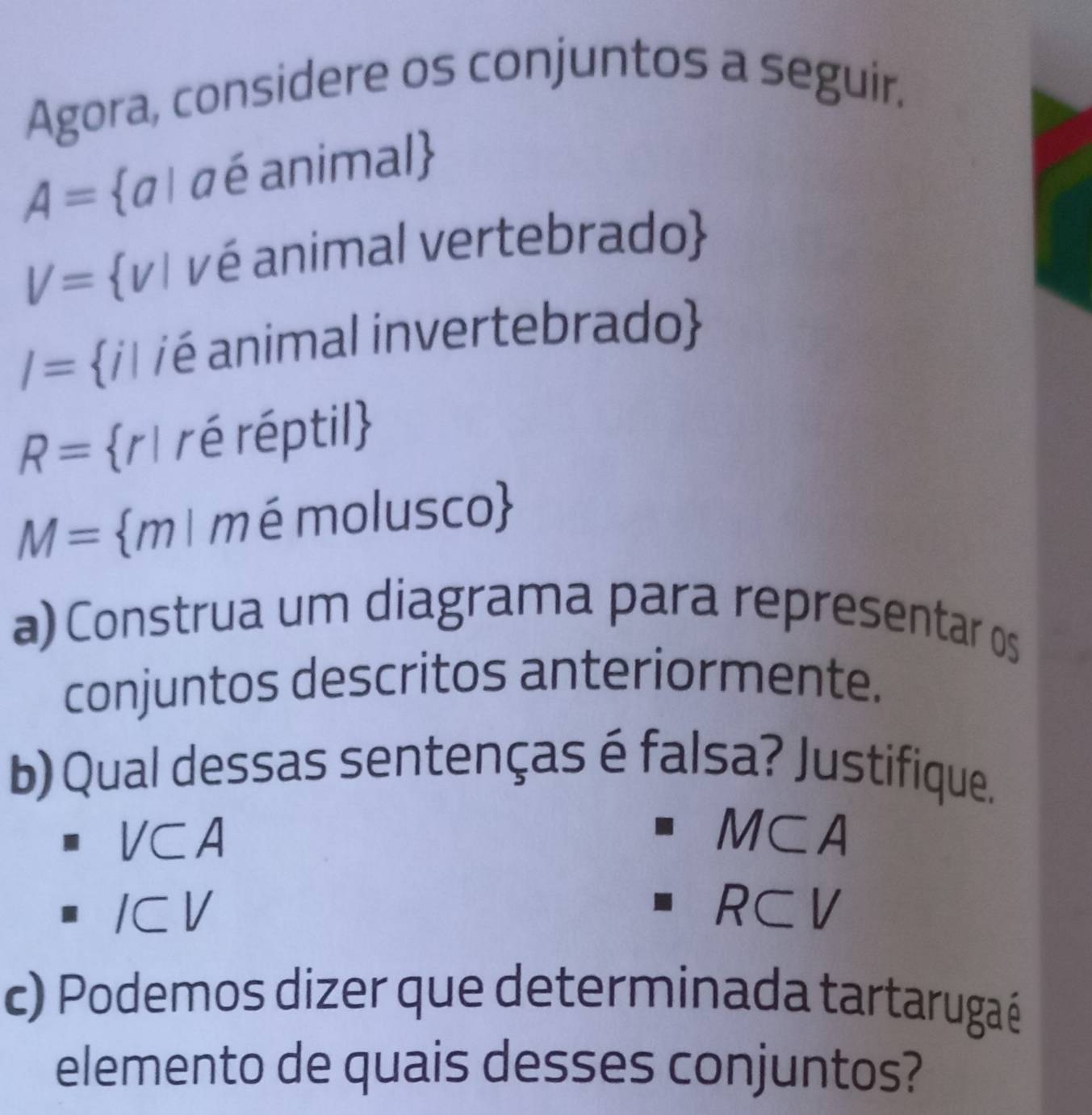 Agora, considere os conjuntos a seguir.
A= α 1 a é animal
V= vI vé animal vertebrado
I= / /é animal invertebrado
R= r1 ré réptil
M= m 1 mémolusco
a) Construa um diagrama para representar os
conjuntos descritos anteriormente.
b) Qual dessas sentenças é falsa? Justifique.
overline 
V⊂A A
|v a 10
ICV R⊂V
c) Podemos dizer que determinada tartarugaé
elemento de quais desses conjuntos?