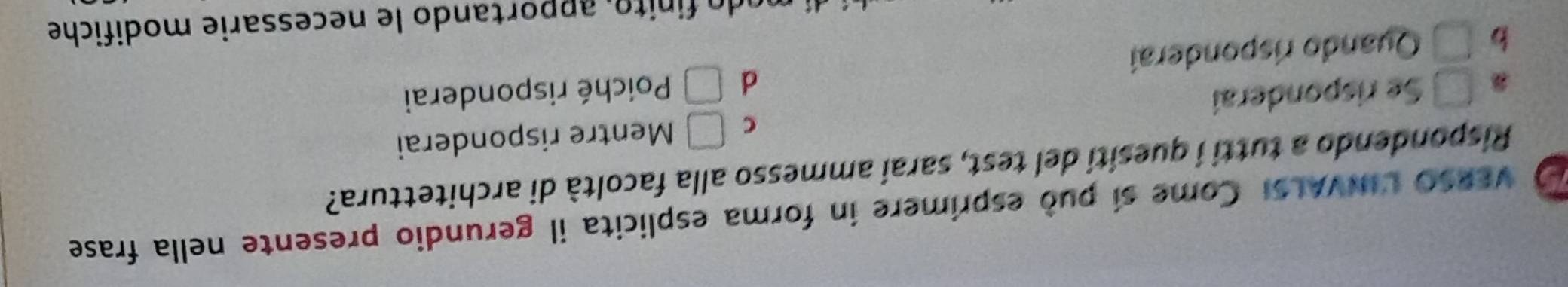 VERSO UINVALSI Come sí può esprimere in forma esplicita il gerundio presente nella frase
Rispondendo a tutti í quesití del test, saraí ammesso alla facoltà di architettura?
C □
□ Se risponderaí Mentre risponderai
d
b □ Quando risponderaí □ Poiché risponderai
do in to , apportando le necessarie modifiche